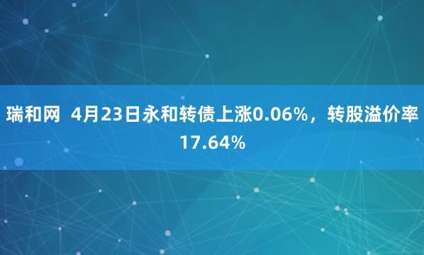 瑞和网  4月23日永和转债上涨0.06%，转股溢价率17.64%