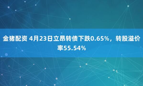 金猪配资 4月23日立昂转债下跌0.65%，转股溢价率55.54%