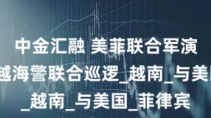 中金汇融 美菲联合军演当天，中越海警联合巡逻_越南_与美国_菲律宾