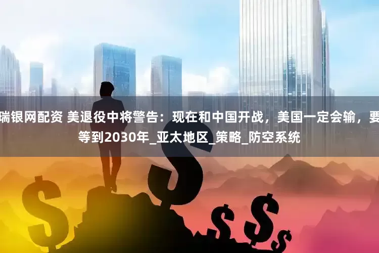 瑞银网配资 美退役中将警告：现在和中国开战，美国一定会输，要等到2030年_亚太地区_策略_防空系统