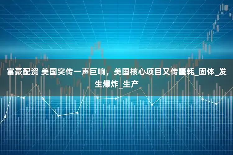 富豪配资 美国突传一声巨响，美国核心项目又传噩耗_固体_发生爆炸_生产