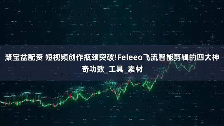 聚宝盆配资 短视频创作瓶颈突破!Feleeo飞流智能剪辑的四大神奇功效_工具_素材