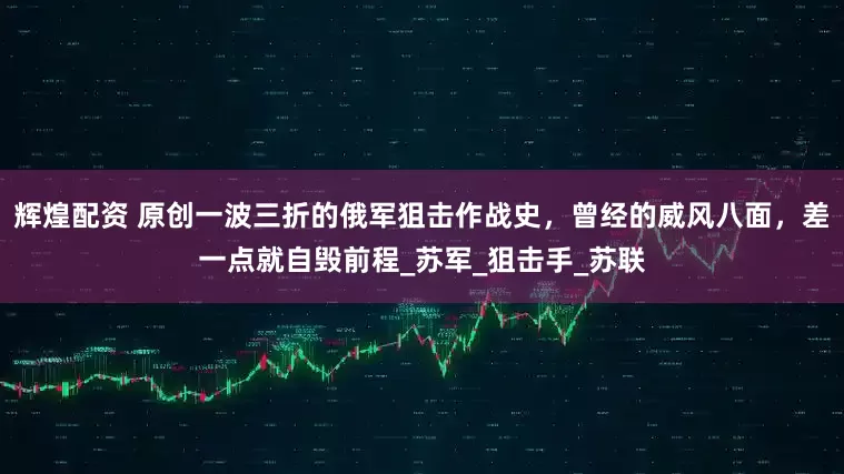 辉煌配资 原创一波三折的俄军狙击作战史，曾经的威风八面，差一点就自毁前程_苏军_狙击手_苏联
