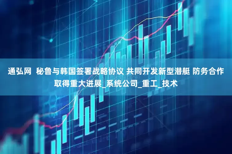 通弘网  秘鲁与韩国签署战略协议 共同开发新型潜艇 防务合作取得重大进展_系统公司_重工_技术
