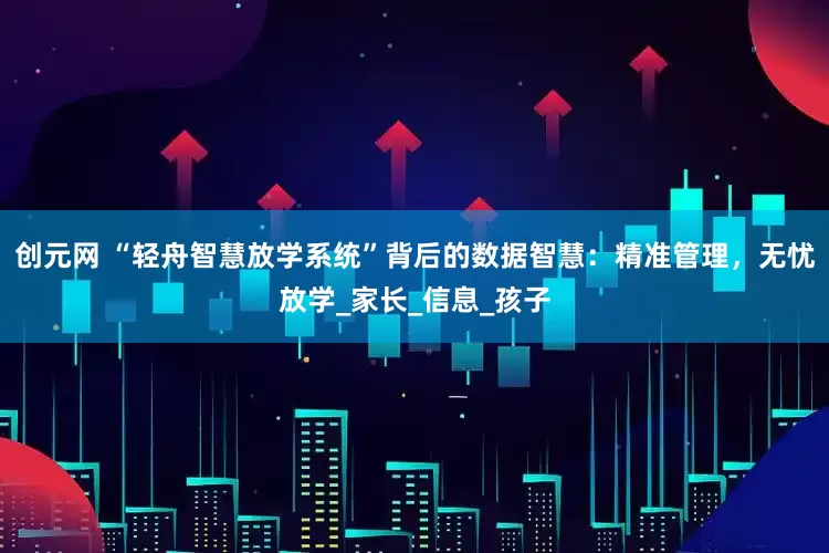 创元网 “轻舟智慧放学系统”背后的数据智慧：精准管理，无忧放学_家长_信息_孩子