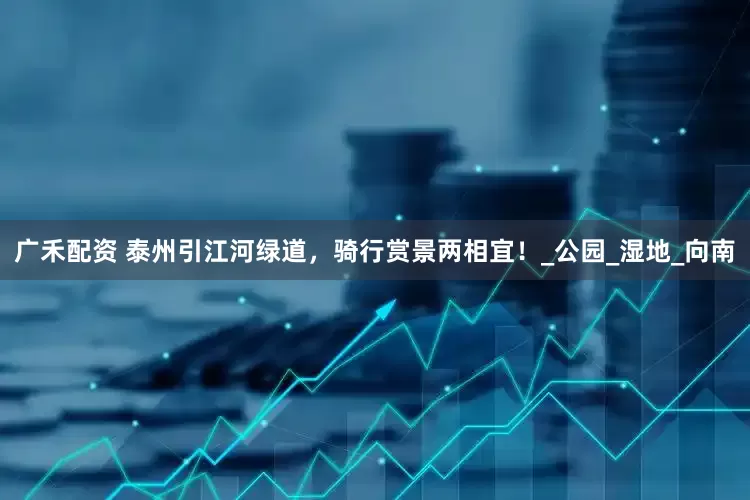 广禾配资 泰州引江河绿道，骑行赏景两相宜！_公园_湿地_向南