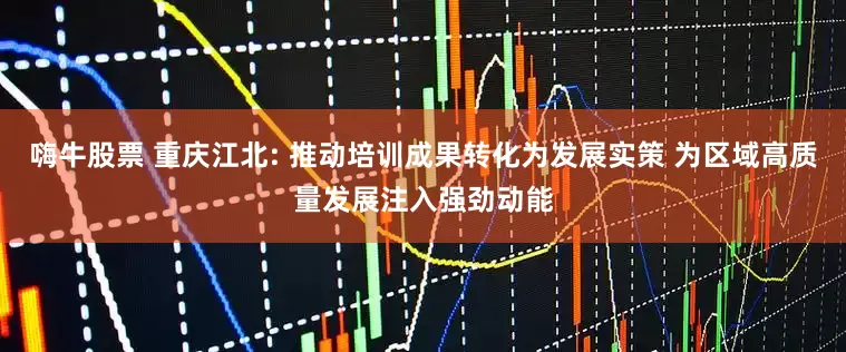 嗨牛股票 重庆江北: 推动培训成果转化为发展实策 为区域高质量发展注入强劲动能