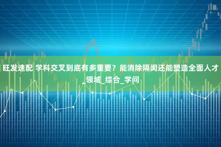 旺发速配 学科交叉到底有多重要？能消除隔阂还能塑造全面人才_领域_综合_学问