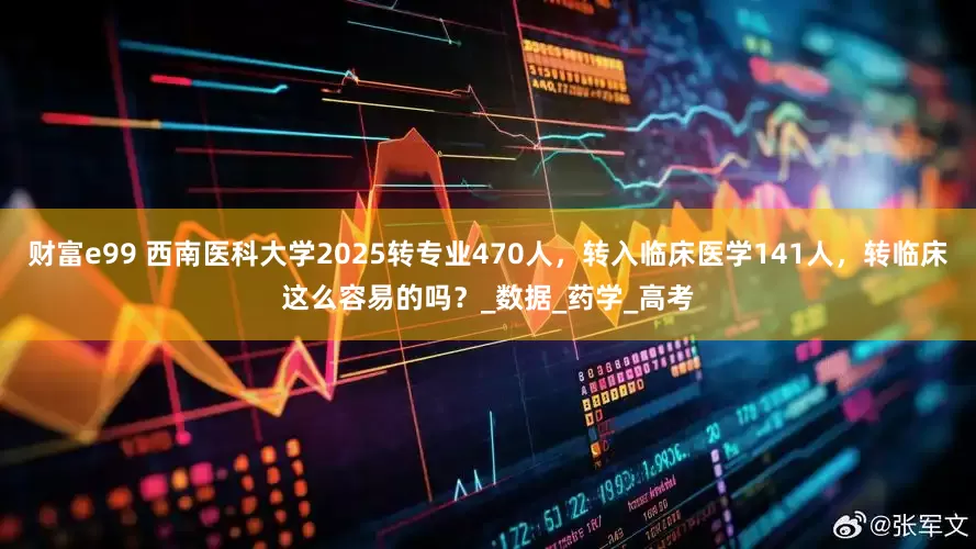 财富e99 西南医科大学2025转专业470人，转入临床医学141人，转临床这么容易的吗？_数据_药学_高考