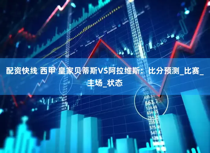 配资快线 西甲 皇家贝蒂斯VS阿拉维斯：比分预测_比赛_主场_状态