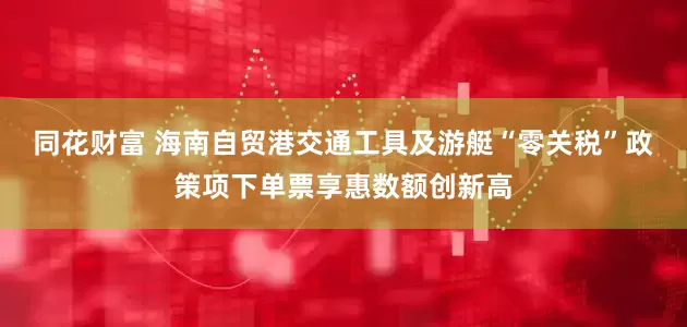 同花财富 海南自贸港交通工具及游艇“零关税”政策项下单票享惠数额创新高