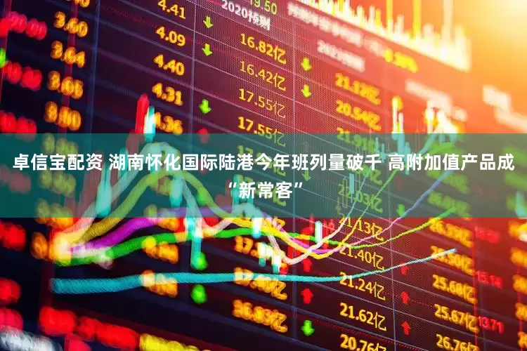 卓信宝配资 湖南怀化国际陆港今年班列量破千 高附加值产品成“新常客”