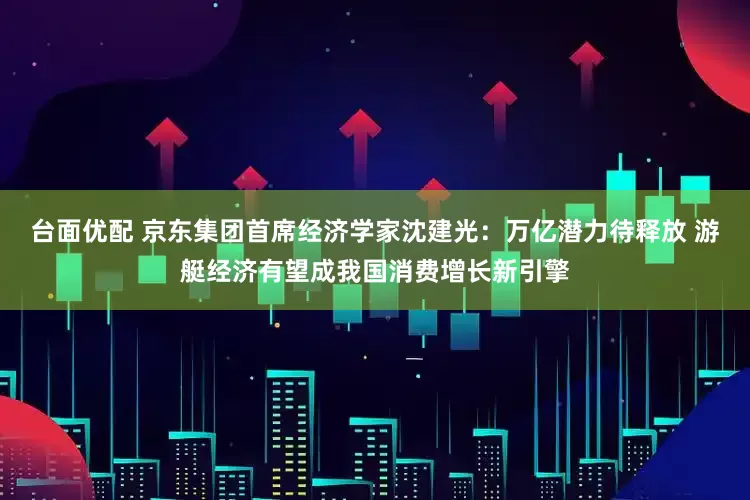 台面优配 京东集团首席经济学家沈建光：万亿潜力待释放 游艇经济有望成我国消费增长新引擎