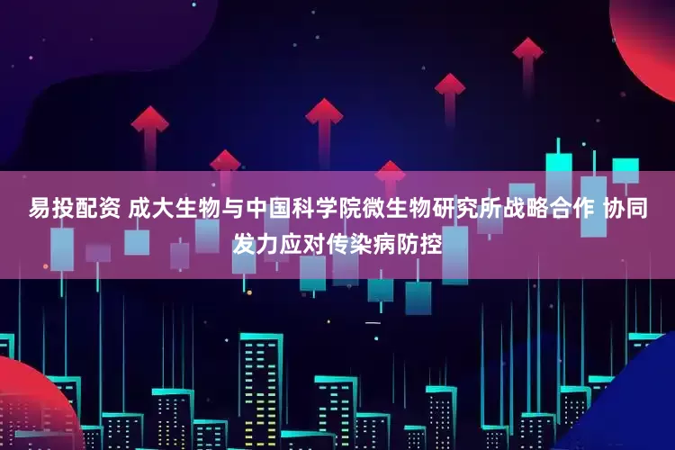 易投配资 成大生物与中国科学院微生物研究所战略合作 协同发力应对传染病防控