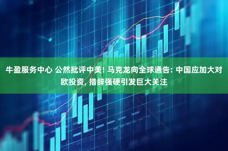牛盈服务中心 公然批评中美! 马克龙向全球通告: 中国应加大对欧投资, 措辞强硬引发巨大关注