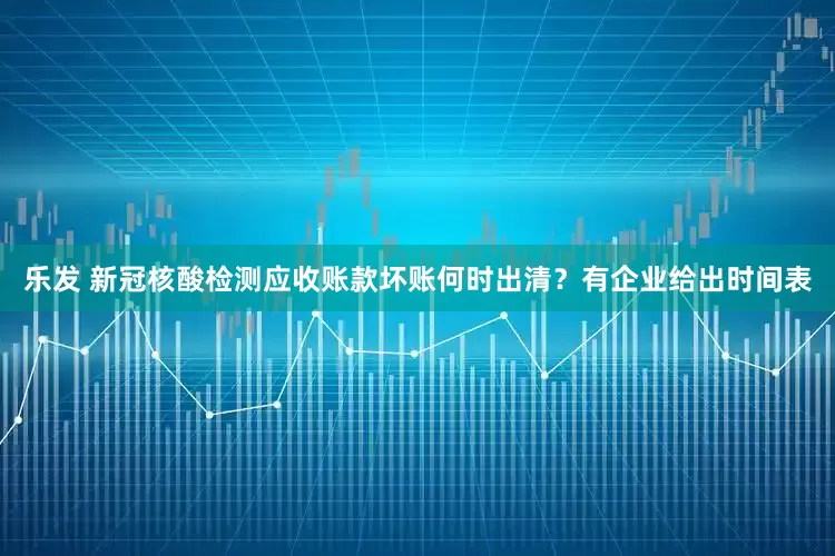 乐发 新冠核酸检测应收账款坏账何时出清？有企业给出时间表