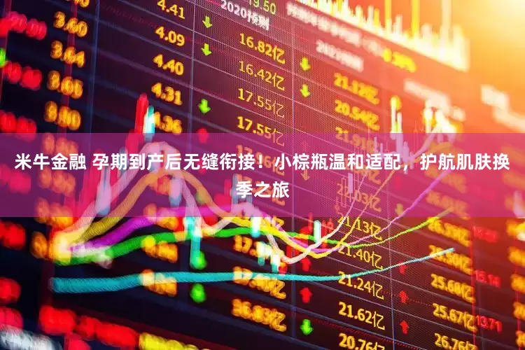 米牛金融 孕期到产后无缝衔接！小棕瓶温和适配，护航肌肤换季之旅