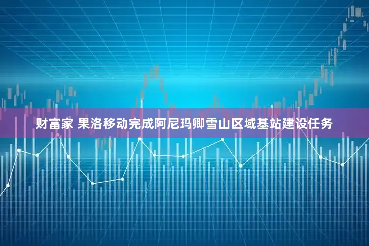 财富家 果洛移动完成阿尼玛卿雪山区域基站建设任务