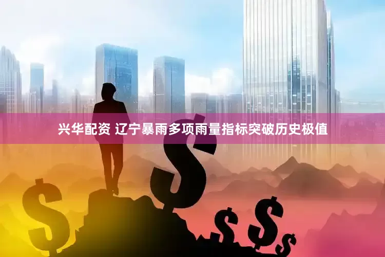 兴华配资 辽宁暴雨多项雨量指标突破历史极值