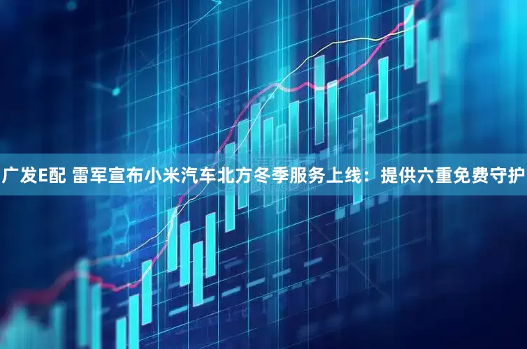 广发E配 雷军宣布小米汽车北方冬季服务上线：提供六重免费守护