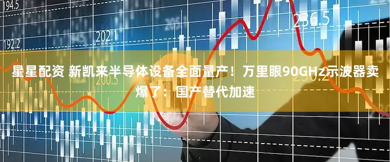 星星配资 新凯来半导体设备全面量产！万里眼90GHz示波器卖爆了：国产替代加速